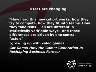 Users are changing “ How hard this new cohort works, how they try to compete, how they fit into teams. How they take risks –  all are different in statistically verifiable ways.  And those differences are driven by one central factor:” “ growing up with video games.”  Got Game: How the Gamer Generation Is Reshaping Business Forever   