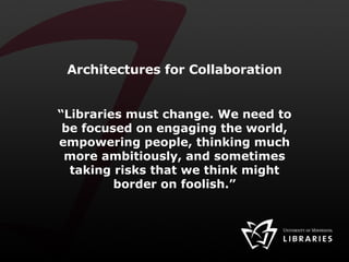 Architectures for Collaboration “ Libraries must change. We need to be focused on engaging the world, empowering people, thinking much more ambitiously, and sometimes taking risks that we think might border on foolish.” 