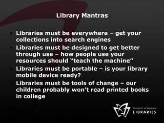 Library Mantras Libraries must be everywhere – get your collections into search engines Libraries must be designed to get better through use – how people use your resources should “teach the machine” Libraries must be portable – is your library mobile device ready? Libraries must be tools of change – our children probably won’t read printed books in college 