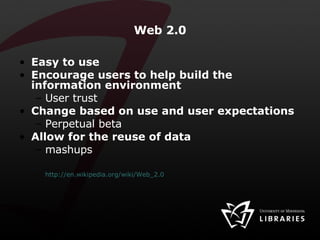 Web 2.0 Easy to use Encourage users to help build the information environment User trust Change based on use and user expectations Perpetual beta Allow for the reuse of data  mashups http://en.wikipedia.org/wiki/Web_2.0 