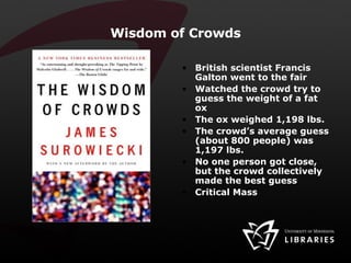 Wisdom of Crowds British scientist Francis Galton went to the fair Watched the crowd try to guess the weight of a fat ox The ox weighed 1,198 lbs. The crowd’s average guess (about 800 people) was 1,197 lbs. No one person got close, but the crowd collectively made the best guess Critical Mass 