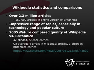 Wikipedia statistics and comparisons  Over 2.3 million articles ~150,000 articles in online version of Britannica Impressive range of topics, especially in technology and popular culture 2005  Nature  compared quality of Wikipedia vs. Britannica 42 blinded, science entries On average 4 errors in Wikipedia articles, 3 errors in Britannica entries http://www.nature.com/news/2005/051212/full/438900a.html 