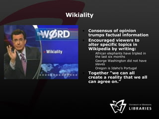 Wikiality Consensus of opinion trumps factual information Encouraged viewers to alter specific topics in Wikipedia by writing: African elephants have tripled in the last six months George Washington did not have slaves Oregon is Idaho’s Portugal Together "we can all create a reality that we all can agree on.”  