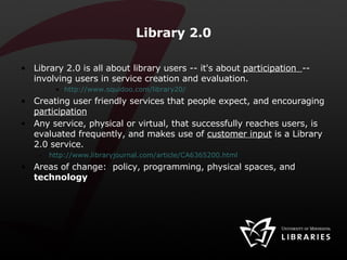Library 2.0 Library 2.0 is all about library users -- it's about  participation  -- involving users in service creation and evaluation.  http://www.squidoo.com/library20/ Creating user friendly services that people expect, and encouraging  participation Any service, physical or virtual, that successfully reaches users, is evaluated frequently, and makes use of  customer input  is a Library 2.0 service.   http://www.libraryjournal.com/article/CA6365200.html   Areas of change:  policy, programming, physical spaces, and  technology 