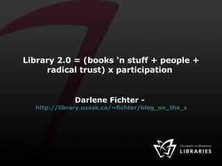 Library 2.0 = (books 'n stuff + people + radical trust) x participation  Darlene Fichter -  http://library.usask.ca/~fichter/blog_on_the_side/ 