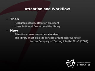 Attention and Workflow Then Resources scarce, attention abundant Users built workflow around the library Now Attention scarce, resources abundant The library must build its services around user workflow Lorcan Dempsey – “Getting into the Flow” (2007) 