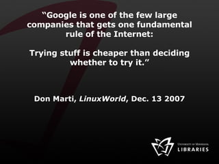 “ Google is one of the few large companies that gets one fundamental rule of the Internet: Trying stuff is cheaper than deciding whether to try it.” Don Marti,  LinuxWorld , Dec. 13 2007 