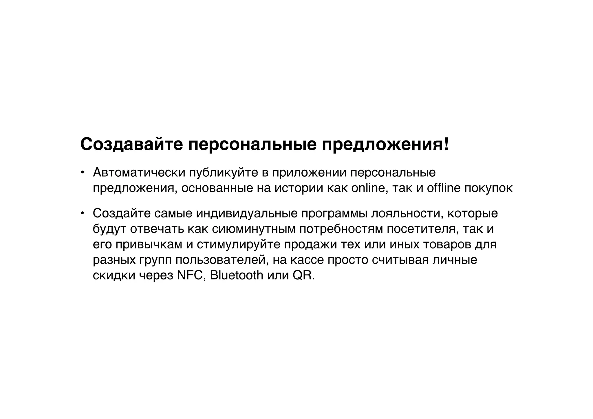 Создавайте персональные предложения!
• Автоматически публикуйте в приложении персональные
предложения, основанные на истории как online, так и ofﬂine покупок
• Создайте самые индивидуальные программы лояльности, которые
будут отвечать как сиюминутным потребностям посетителя, так и
его привычкам и стимулируйте продажи тех или иных товаров для
разных групп пользователей, на кассе просто считывая личные
скидки через NFC, Bluetooth или QR.
 