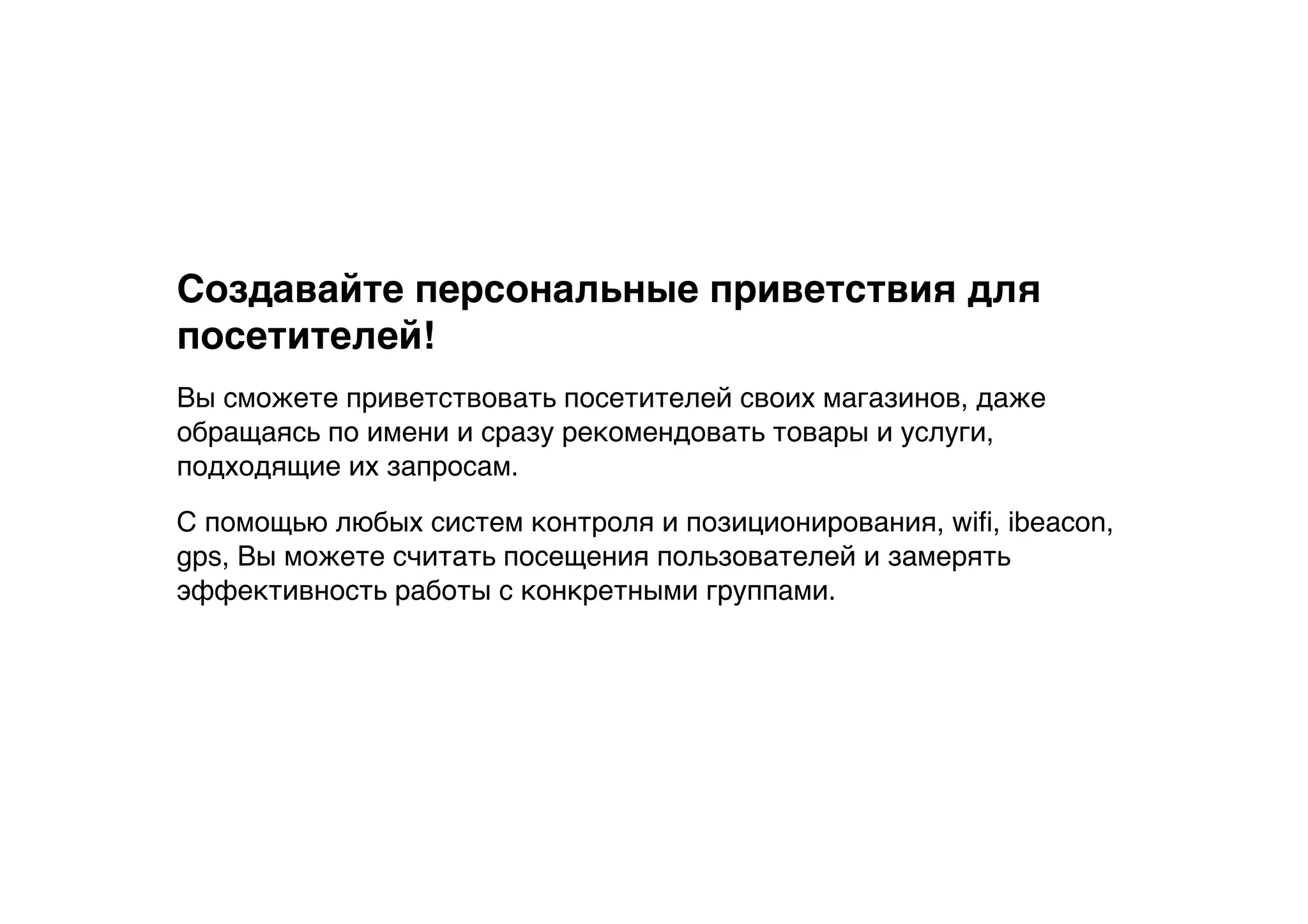 Создавайте персональные приветствия для
посетителей!
Вы сможете приветствовать посетителей своих магазинов, даже
обращаясь по имени и сразу рекомендовать товары и услуги,
подходящие их запросам.
С помощью любых систем контроля и позиционирования, wiﬁ, ibeacon,
gps, Вы можете считать посещения пользователей и замерять
эффективность работы с конкретными группами.
 