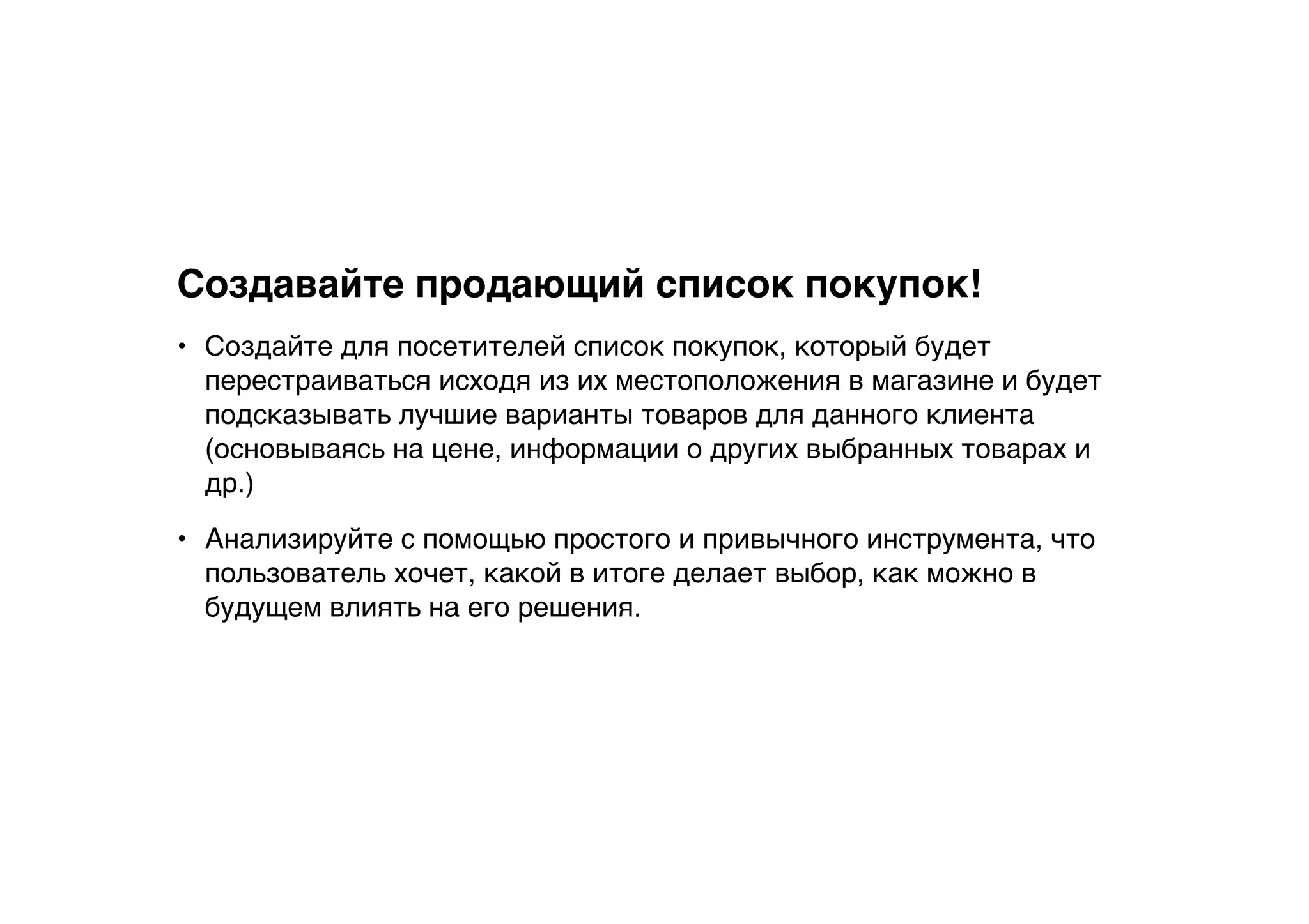 Создавайте продающий список покупок!
• Создайте для посетителей список покупок, который будет
перестраиваться исходя из их местоположения в магазине и будет
подсказывать лучшие варианты товаров для данного клиента
(основываясь на цене, информации о других выбранных товарах и
др.)
• Анализируйте с помощью простого и привычного инструмента, что
пользователь хочет, какой в итоге делает выбор, как можно в
будущем влиять на его решения.
 