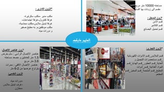 ‫مساحته‬
10000
‫مربع‬ ‫متر‬
‫اقسام‬ ‫بها‬ ‫زونات‬ ‫الى‬ ‫مقسم‬
*
‫التجاري‬ ‫الزون‬
:
‫قسم‬
‫المالبس‬
_
‫قسم‬
‫الكهربائية‬ ‫االدوات‬
_
‫ق‬
‫سم‬
‫و‬ ‫التجميل‬ ‫مستحضرات‬
‫العناية‬
_
‫العطور‬ ‫قسم‬
_
‫الهدايا‬ ‫قسم‬
_
‫ق‬
‫سم‬
‫المواد‬
‫الغذائية‬
_
‫قسم‬
_
‫ادوات‬
‫المطبخ‬
_
‫الملحمة‬ ‫قسم‬
_
‫المخبز‬ ‫قسم‬
_
‫قسم‬
‫المطعم‬
‫الخدمي‬ ‫الزون‬
:
-
‫مياه‬ ‫دورات‬
-
‫مالبس‬ ‫تبديل‬ ‫غرف‬
-
‫مخازن‬
*
‫االداري‬ ‫الزون‬
:
‫مكتب‬
‫مدير‬
-
‫مكتب‬
‫سكرتيرة‬
-
‫غرفة‬
‫كنترول‬
-
‫اجتماعات‬ ‫غرفة‬
-
‫غرفة‬
‫تبديل‬
‫مالبس‬
-
‫محاس‬ ‫مكتب‬
‫بة‬
-
‫موظفين‬ ‫مكتب‬
-
‫و‬
‫صغي‬ ‫مطبخ‬ ‫به‬
‫ر‬
‫مياه‬ ‫دورات‬ ‫و‬
*
‫االتصال‬ ‫عناصر‬ ‫زون‬
:
‫الرأسي‬ ‫االتصال‬ ‫عناصر‬
:
‫بعر‬ ‫سلم‬
‫ض‬
1.5
‫مساحته‬ ‫مصعد‬ ‫و‬ ‫للعاملين‬ ‫متر‬
3.6
‫مربع‬ ‫متر‬
‫االفقي‬ ‫االتصال‬ ‫عناصر‬
:
‫ممرات‬
‫من‬ ‫عرضها‬ ‫يتراوح‬
2
-
6
‫متر‬
*
‫المدخل‬ ‫زون‬
:
‫االمن‬ ‫قسم‬
‫الكاشير‬ ‫قسم‬
‫البضائع‬ ‫تحميل‬ ‫قسم‬
‫ماركت‬ ‫الهايبر‬
 