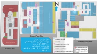 ‫من‬ ‫المول‬ ‫يتكون‬
3
‫طوابق‬
(
‫بيزمنت‬
–
‫االرضي‬
–
‫االول‬
)
‫على‬ ‫مبنية‬
‫مساحة‬
21.008
‫مربع‬ ‫متر‬
‫اليوم‬ ‫في‬ ‫المول‬ ‫زوار‬ ‫عدد‬ ‫يبلغ‬
20000
‫و‬ ، ‫زائر‬
1.2
‫مليون‬
‫شهر‬ ‫لكل‬ ‫زائر‬
‫من‬
‫العام‬
First Floor Plan
Ground Floor Plan
Basement Floor Plan
N
 