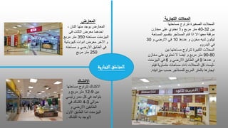 ‫التجارية‬ ‫المحالت‬
‫مساحتها‬ ‫تتراوح‬ ‫الصغيرة‬ ‫المحالت‬
‫بين‬
32
-
40
‫مخازن‬ ‫على‬ ‫تحتوي‬ ‫وال‬ ‫مربع‬ ‫متر‬
‫المساحة‬ ‫بتقسيم‬ ‫المستأجر‬ ‫قام‬ ‫اذا‬ ‫اال‬ ‫معها‬ ‫مرفقة‬
‫عددها‬ ‫و‬ ‫مخزن‬ ‫لديه‬ ‫ليكون‬
10
‫و‬ ‫االرضي‬ ‫في‬
30
‫البدروم‬ ‫في‬
‫بين‬ ‫مساحتها‬ ‫تتراوح‬ ‫الكبيرة‬ ‫المحالت‬
80
-
90
‫مخازن‬ ‫على‬ ‫تحتوي‬ ‫ال‬ ‫ايضا‬ ‫و‬ ‫مربع‬ ‫متر‬
‫عددها‬ ‫و‬
9
‫و‬ ‫االرضي‬ ‫الطابق‬ ‫في‬
6
‫في‬
‫البيزمنت‬
-
‫ليست‬
‫فيتم‬ ‫متساوية‬ ‫مساحات‬ ‫ذات‬ ‫المحالت‬ ‫كل‬
‫ميزانيته‬ ‫حسب‬ ‫للمستأجر‬ ‫المربع‬ ‫بالمتر‬ ‫ايجارها‬
.
‫المعارض‬
‫المعارض‬
، ‫اثنان‬ ‫منها‬ ‫يوجد‬
‫في‬ ‫اثاثات‬ ‫معرض‬ ‫احدهما‬
‫مساحته‬ ‫البيزمنت‬
350
‫مربع‬ ‫متر‬
‫كهربائية‬ ‫ادوات‬ ‫معرض‬ ‫االخر‬ ‫و‬
‫مساحته‬ ‫و‬ ‫االرضي‬ ‫الطابق‬ ‫في‬
250
‫مربع‬ ‫متر‬
‫االكشاك‬
‫االكشاك‬
‫مساحتها‬ ‫تتراوح‬
‫بين‬
9
-
12
‫و‬ ‫مربع‬ ‫متر‬
‫رئيسي‬ ‫ممر‬ ‫كل‬ ‫في‬ ‫يتواجد‬
‫حوالي‬
3
-
4
‫في‬ ‫اكشاك‬
‫و‬ ‫االرضي‬ ‫الطابقين‬
‫الطابق‬ ‫اما‬ ‫البيزمنت‬
‫االول‬
‫اكشاك‬ ‫به‬ ‫اليوجد‬
.
‫التجاري‬‫المناطق‬
‫ة‬
 