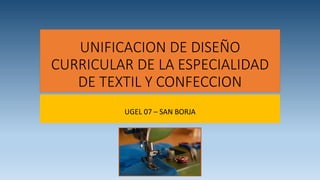 UNIFICACION DE DISEÑO
CURRICULAR DE LA ESPECIALIDAD
DE TEXTIL Y CONFECCION
UGEL 07 – SAN BORJA
 