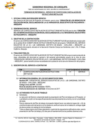 GOBIERNO REGIONAL DE AREQUIPA
“AÑO DEL BICENTENARIO DEL PERÚ: 200 AÑOS DE INDEPENDENCIA”
Av. Unión Nro. 200 Urb. Cesar Vallejo – Paucarpata – Central Telefónica (054) 407059 – Gerencia Regional de Infraestructura –
Sub Gerencia de Proyectos de Inversión - Arequipa - Perú
COORDINADOR DE OBRA: GABRIELA APAZA - CEL: 999773344 – CORREO: gardenias.sgepi.etapa1@gmail.com
TERMINOS DE REFERENCIA - SERVICIO DE CONFECCION E INSTALACION DE
ESTRUCTURAS METALICAS
1. OFICINA O ÁREA QUE REQUIERE SERVICIO:
Sub Gerencia de Ejecución de Proyectos de Inversión para la obra “CREACIÓN DE LOS SERVICIOS DE
EDUCACIÓN INICIAL ESCOLARIZADA DE LA I.E.I MIRADOR DE JESUS DITRITO DE PAUCARPATA –
AREQUIPA”
2. DENOMINACION DEL SERVICIO
SERVICIO DE CONFECCION E INSTALACION DE ESTRUCTURAS METALICAS para la obra “CREACIÓN
DE LOSSERVICIOSDEEDUCACIÓNINICIAL ESCOLARIZADADELAI.E.I MIRADORDEJESUSDITRITO
DE PAUCARPATA – AREQUIPA”
3. OBJETIVO DE LA CONTRATACIÓN:
El serviciodeCONFECCIONEINSTALACIONDEESTRUCTURASMETALICASserádestinadoalaejecución
de la partida 06.02 COBERTURADE ESTRUCTURAMETALICA del proyecto “CREACION DEL SERVICIO
EDUCATIVO DE LA I.E.I. LAS GARDENIAS, DISTRITO DE MAJES - CAYLLOMA – AREQUIPA” en
cumplimiento del proyecto ubicado en la Asociación Vivienda Granja Las Gardenias, Lote 3, Mz. D Majes,
Caylloma, Arequipa.
4. FINALIDAD PUBLICA
El serviciode CONFECCIONEINSTALACIONDE ESTRUCTURASMETALICAS proporcionaráprotecciónde
rayos ultravioletas del alumnado en general y del personal administrativo usuario de la obra de obra
“CREACIONDELSERVICIO EDUCATIVO DELAI.E.I. LAS GARDENIAS, DISTRITODEMAJES -CAYLLOMA
– AREQUIPA”, parael beneficiodelas necesidades de la población de la zona de intervención del proyecto.
5. DESCRIPCION DEL SERVICIO A CONTRATAR
5.1 INFORMACION GENERAL DE LOS DOCUMENTOS DE OBRA
Nombre PIP: “CREACION DEL SERVICIO EDUCATIVO DE LA I.E.I. LAS GARDENIAS, DISTRITO
DE MAJES - CAYLLOMA – AREQUIPA”
Código único del PIP: 2303590
Nivel de estudios de Pre inversión: PERFIL
Fecha de declaración de viabilidad: 03 de enero de 2017
5.2 ACTIVIDADES Y/O PLAN DE TRABAJO
a) Actividades:
- La ejecución del Servicio comprende desde la presentación del Plan de trabajo por el Proveedor, el
cualdeberá cumplirconlasespecificacionestécnicas delpresentedocumentoyconel cumplimiento
del plazo.
- Para la elaboración del Plan de trabajo el proveedor deberá hacer una visita de inspección a fin de
coordinarlaejecucióndelservicioconla residencia,verificarlazona de la instalación,entrega digital
de planos previa a la realización de los trabajos.
- Tieneunplazomáximode03díascalendarios apartirdeldía siguientedenotificadalaorden,parala
presentación del Plan de trabajo y02 días para el levantamiento de las posibles observaciones.
ÍTEM DESCRIPCIÓN CANTIDADUNIDAD DE MEDIDA
1 CONFECCIONEINSTALACIONDE ESTRUCTURAS
METALICAS
01 SERVICIO
 