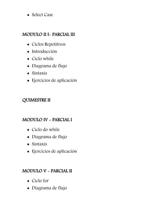  Select Case



MODULO II I- PARCIAL III

   Ciclos Repetitivos
   Introducción
   Ciclo while
   Diagrama de flujo
   Sintaxis
   Ejercicios de aplicación



QUIMESTRE II



MODULO IV - PARCIAL I

   Ciclo do while
   Diagrama de flujo
   Sintaxis
   Ejercicios de aplicación



MODULO V - PARCIAL II

   Ciclo for
   Diagrama de flujo
 