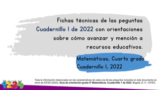 Fichas técnicas de las peguntas
con orientaciones
sobre cómo avanzar y mención a
recursos educativos.
Matemáticas, Cuarto grado
Cuadernillo 1, 2022
Toda la información relacionada con las características de cada una de las preguntas incluidas en este documento se
tomó de ICFES (2022). Guía de orientación grado 4º Matemáticas. Cuadernillo 1 de 2022. Bogotá, D. C.: ICFES.
 