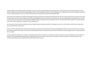 La biotecnologíaeslatecnologíautilizadaenlabiología.Suusose encuentraprincipalmenteenel áreade laagricultura, medicina,farmacia,cienciade losalimentosymedio
ambiente.Segúnel Conveniosobre DiversidadBiológicade 1992, la biotecnologíapodríadefinirse como"todaaplicacióntecnológicaque utilice sistemasbiológicosyorganismos
vivososus derivadosparala creacióno modificaciónde productosoprocesosparausosespecíficos"(Wikipedia,2010).
Comohemosmencionadoanteriormente labiotecnologíaesutilizadamayormente enlaproducciónde alimentos.Hace 10 o 12 mil años laagriculturase convirtióenlaprincipal
formade obtenciónde alimentos,losagricultoresidearonbiotecnologíasparaseleccionarcultivosmásresistentesyconmejorrendimientoparaunapoblacióncreciente.Conel
tiempotuvieronque crearmejorestécnicasde biotecnologíaparamanteneryaprovecharlagran cantidadde cultivos.Actualmente ademásde utilizarse enalimentos,también
esutilizadaeningenieríagenética,biologíamolecularybiologíacelular.
Los recursosde la tierraestánsobreexplotadosylabiotecnologíaesde gran ayudapara aprovecharsindesgastarestosrecursos.Actualmente losalimentossontratadospara
que su preservacióndure mástiempo.
Gracias a la biotecnologíase puedentransformarcontaminantesensustanciasnotoxicasygenerarmaterialesbiodegradablesa partirde recursosrenovables.Entre losriesgos
para el medioambiente existe el granusode cultivosmodificadosgenéticamente congenesque producentoxinasinsecticidas, estopuedellegaraponerenriesgoa especiesde
avesy mariposas.
La biotecnologíatiene granparte de sucampo enla biologíacelularymolecular,éstapuede serutilizadaencualquierindustriaque utilicemicroorganismos,célulasvegetalesy
animales,estoestárelacionadoconlagenéticayel proyectogenomahumano,laiglesiayotrasinstitucionesestánencontra de laclonaciónenanimalesypersonas.Esto
conllevapreocupacioneséticasymoralessobre lascualestodavíanohay consenso.
 