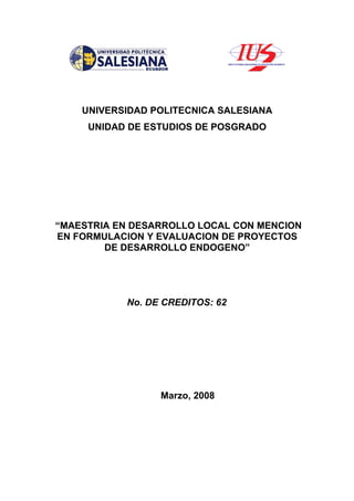 UNIVERSIDAD POLITECNICA SALESIANA
     UNIDAD DE ESTUDIOS DE POSGRADO




“MAESTRIA EN DESARROLLO LOCAL CON MENCION
EN FORMULACION Y EVALUACION DE PROYECTOS
        DE DESARROLLO ENDOGENO”




           No. DE CREDITOS: 62




                 Marzo, 2008
 