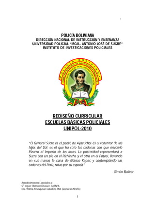 REDISEÑO CURRICULAR ESBAPOL 2010
1
POLICÍA BOLIVIANA
DIRECCIÓN NACIONAL DE INSTRUCCIÓN Y ENSEÑANZA
UNIVERSIDAD POLICIAL “MCAL. ANTONIO JOSÉ DE SUCRE”
INSTITUTO DE INVESTIGACIONES POLICIALES
REDISEÑO CURRICULAR
ESCUELAS BÁSICAS POLICIALES
UNIPOL-2010
“El General Sucre es el padre de Ayacucho; es el redentor de los
hijos del Sol; es el que ha roto las cadenas con que envolvió
Pizarro al Imperio de los Incas. La posteridad representará a
Sucre con un pie en el Pichincha y el otro en el Potosí, llevando
en sus manos la cuna de Manco Kapac y contemplando las
cadenas del Perú, rotas por su espada".
Simón Bolívar
Agradecimientos Especiales a:
Sr. Ingvar Ellefsen Dotzauer, CAENFA.
Dra. Wilma Amusquivar Caballero Phd. (asesora CAENFA)
 