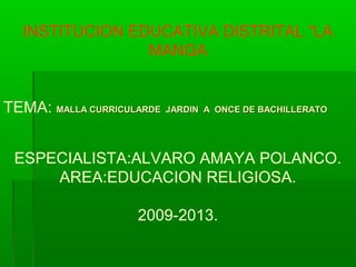 INSTITUCION EDUCATIVA DISTRITAL “LA
MANGA
TEMA: MALLA CURRICULARDE JARDIN A ONCE DE BACHILLERATOMALLA CURRICULARDE JARDIN A ONCE DE BACHILLERATO
ESPECIALISTA:ALVARO AMAYA POLANCO.
AREA:EDUCACION RELIGIOSA.
2009-2013.
 