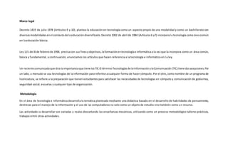 Marco legal
Decreto 1419 de julio 1978 (Artículos 9 y 10), plantea la educación en tecnología como un aspecto propio de una modalidad y como un bachillerato con
diversasmodalidadesenel contextode la educacióndiversificada.Decreto1002 de abril de 1984 (Artículos6 y7) incorporala tecnologíacomo área común
en la educación básica.
Ley 115 del 8 de febrerode 1994, precisacon sus finesyobjetivos,laformaciónentecnologíae informáticaa la vezque la incorpora como un área común,
básica y fundamental, a continuación, enunciamos los artículos que hacen referencia a la tecnología e informática en la ley.
Un reciente comunicadoque dice laimportanciaque tiene lasTIC El términoTecnologíasde laInformaciónylaComunicación (TIC) tiene dosacepciones.Por
un lado, a menudo se usa tecnologías de la información para referirse a cualquier forma de hacer cómputo. Por el otro, como nombre de un programa de
licenciatura, se refiere a la preparación que tienen estudiantes para satisfacer las necesidades de tecnologías en cómputo y comunicación de gobiernos,
seguridad social, escuelas y cualquier tipo de organización.
Metodología
En el área de tecnología e informática desarrolla la temática planteada mediante una didáctica basada en el desarrollo de habilidades de pensamiento,
destrezas para el manejo de la información y el uso de las computadoras no solo como un objeto de estudio sino también como un recurso.
Las actividades a desarrollar son variadas y reales descartando las enseñanzas mecánicas, utilizando como un proceso metodológico talleres prácticos,
trabajos entre otras actividades.
 