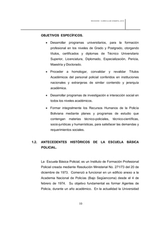 REDISEÑO CURRICULAR ESBAPOL 2010




       OBJETIVOS ESPECÍFICOS.

           Desarrollar programas          universitarios,      para     la      formación
             profesional en los niveles de Grado y Postgrado, otorgando
             títulos, certificados y diplomas de Técnico Universitario
             Superior, Licenciatura, Diplomado, Especialización, Pericia,
             Maestría y Doctorado.

           Proceder      a    homologar,     convalidar       y    revalidar      Títulos
             Académicos del personal policial conferidos en instituciones
             nacionales y extranjeras de similar contenido y jerarquía
             académica.

           Desarrollar programas de investigación e interacción social en
             todos los niveles académicos.

           Formar integralmente los Recursos Humanos de la Policía
             Boliviana mediante planes y programas de estudio que
             contengan        materias   técnico-policiales,       técnico-científicas,
             socio-jurídicas y humanísticas, para satisfacer las demandas y
             requerimientos sociales.


1.2.   ANTECEDENTES           HISTÓRICOS        DE     LA     ESCUELA             BÁSICA
       POLICIAL.



       La Escuela Básica Policial, es un Instituto de Formación Profesional
       Policial creada mediante Resolución Ministerial No. 271/73 del 20 de
       diciembre de 1973. Comenzó a funcionar en un edificio anexo a la
       Academia Nacional de Policías (Bajo Següencoma) desde el 4 de
       febrero de 1974.       Su objetivo fundamental es formar Agentes de
       Policía, durante un año académico. En la actualidad la Universidad



                                    10
 