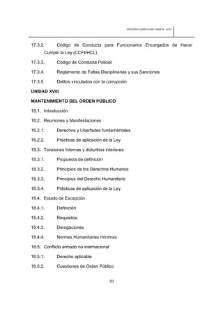 REDISEÑO CURRICULAR ESBAPOL: 2010




17.3.2.      Código de Conducta para Funcionarios Encargados de Hacer
      Cumplir la Ley (CCFEHCL)

17.3.3.      Código de Conducta Policial

17.3.4.      Reglamento de Faltas Disciplinarias y sus Sanciones

17.3.5.      Delitos vinculados con la corrupción

UNIDAD XVIII

MANTENIMIENTO DEL ORDEN PÚBLICO

18.1. Introducción

18.2. Reuniones y Manifestaciones

18.2.1.      Derechos y Libertades fundamentales

18.2.2.      Prácticas de aplicación de la Ley

18.3. Tensiones Internas y disturbios interiores

18.3.1.      Propuesta de definición

18.3.2.      Principios de los Derechos Humanos

18.3.3.      Principios del Derecho Humanitario

18.3.4.      Prácticas de aplicación de la Ley

18.4. Estado de Excepción

18.4.1.      Definición

18.4.2.      Requisitos

18.4.3.      Derogaciones

18.4.4.      Normas Humanitarias mínimas

18.5. Conflicto armado no internacional

18.5.1.      Derecho aplicable

18.5.2.      Cuestiones de Orden Público


                                          50
 