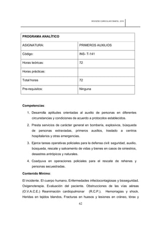 REDISEÑO CURRICULAR ESBAPOL: 2010




PROGRAMA ANALÍTICO

ASIGNATURA:                               PRIMEROS AUXILIOS

Código:                                   INS- T-141

Horas teóricas:                           72

Horas prácticas:

Total horas                               72

Pre-requisitos:                           Ninguna




Competencias:

   1. Desarrolla aptitudes orientadas al auxilio de personas en diferentes
      circunstancias y condiciones de acuerdo a protocolos establecidos.

   2. Presta servicios de carácter general en bombería, explosivos, búsqueda
      de      personas   extraviadas,   primeros    auxilios,      traslado       a     centros
      hospitalarios y otras emergencias.

   3. Ejerce tareas operativas policiales para la defensa civil: seguridad, auxilio,
      búsqueda, rescate y salvamento de vidas y bienes en casos de siniestros,
      desastres antrópicos y naturales.

   4. Coadyuva en operaciones policiales para el rescate de rehenes y
      personas secuestradas.

Contenido Mínimo:

El incidente. El cuerpo humano. Enfermedades infectocontagiosas y bioseguridad.
Oxigenoterapia. Evaluación del paciente. Obstrucciones de las vías aéreas
(O.V.A.C.E.) Reanimación cardiopulmonar            (R.C.P.).      Hemorragias y shock.
Heridas en tejidos blandos. Fracturas en huesos y lesiones en cráneo, tórax y

                                          62
 