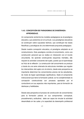 REDISEÑO CURRICULAR ESBAPOL 2010




1.4.5. CONCEPCIÓN DE PARADIGMAS DE ENSEÑANZA-
      APRENDIZAJE.

Un componente central de los modelos pedagógicos es el paradigma
educativo, que predomina en el currículo. Los paradigmas educativos
se construyen sobre supuestos teóricos, que constituyen las bases
filosóficas y psicológicas de una determinada propuesta pedagógica.

Desde nuestra concepción educativa, el paradigma adoptado es el
constructivismo. Este paradigma concibe el conocimiento, como una
construcción personal que se realiza en interacción con el mundo
circundante. Se aprende construyendo esquemas mentales, ello
requiere la actividad consciente del sujeto, puesto que el aprendizaje
es fruto de la reflexión. La construcción del conocimiento se produce
a través de una serie ordenada de estructuras mentales que regulan
los intercambios del sujeto con el entorno, desde esta perspectiva es
importante determinar los conocimientos previos de los estudiantes,
de modo de lograr aprendizajes significativos. Dado el componente
instruccional que tiene la formación policial, se ha complementado la
concepción    constructivista   con     procesos        aportados        por   el
conductismo en sus aspectos más importantes, para la formación de
destrezas y habilidades.


Desde esta perspectiva el proceso de construcción de conocimientos
para la formación policial, en sus componentes: conceptual,
procedimental y actitudinal, debe ser capaz de vincular la actividad
desarrollada en las aulas y la capacidad de desempeño profesional

                           17
 
