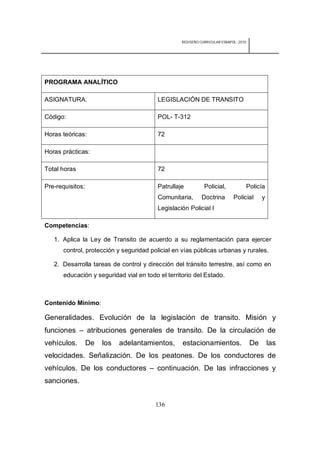 REDISEÑO CURRICULAR ESBAPOL: 2010




PROGRAMA ANALÍTICO

ASIGNATURA:                              LEGISLACIÓN DE TRANSITO

Código:                                  POL- T-312

Horas teóricas:                          72

Horas prácticas:

Total horas                              72

Pre-requisitos:                          Patrullaje          Policial,                Policía
                                         Comunitaria,       Doctrina        Policial        y
                                         Legislación Policial I

Competencias:

   1. Aplica la Ley de Transito de acuerdo a su reglamentación para ejercer
      control, protección y seguridad policial en vías públicas urbanas y rurales.

   2. Desarrolla tareas de control y dirección del tránsito terrestre, así como en
      educación y seguridad vial en todo el territorio del Estado.



Contenido Mínimo:

Generalidades. Evolución de la legislación de transito. Misión y
funciones – atribuciones generales de transito. De la circulación de
vehículos.        De   los   adelantamientos,     estacionamientos.                    De       las
velocidades. Señalización. De los peatones. De los conductores de
vehículos. De los conductores – continuación. De las infracciones y
sanciones.


                                        136
 
