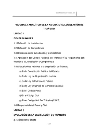 REDISEÑO CURRICULAR ESBAPOL: 2010




 PROGRAMA ANALÍTICO DE LA ASIGNATURA LEGISLACIÓN DE
                                 TRANSITO

UNIDAD I

GENERALIDADES

1.1 Definición de Jurisdicción

1.2 Definición de Competencia

1.3 Diferencia entre Jurisdicción y Competencia

1.4 Aplicación del Código Nacional de Tránsito y su Reglamento con
relación a la Jurisdicción y Competencia

1.5 Disposiciones relativas a la Legislación de Tránsito

     a) En la Constitución Política del Estado

     b) En la Ley de Organización Judicial

     c) En la Ley del Ministerio Público

     d) En la Ley Orgánica de la Policía Nacional

     e) En el Código Penal

     f) En el Código Civil

     g) En el Código Nal. De Tránsito (C.N.T.)

1.6 Responsabilidad Penal y Civil

UNIDAD II

EVOLUCIÓN DE LA LEGISLACIÓN DE TRANSITO

2.1 Aplicación y objeto
                                    137
 