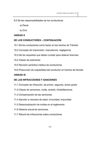 REDISEÑO CURRICULAR ESBAPOL: 2010




9.5 De las responsabilidades de los conductores

     a) Penal

     b) Civil

UNIDAD X

DE LOS CONDUCTORES – CONTINUACIÓN

10.1 De los conductores como factor en los hechos de Tránsito

10.2 Concepto de imprevisión, imprudencia, negligencia

10.3 De los requisitos que deben cumplir para obtener licencias

10.4 Clases de exámenes

10.5 Revisión periódica médica de conductores

10.6 Presunción de culpabilidad del conductor en hechos de tránsito

UNIDAD XI

DE LAS INFRACCIONES Y SANCIONES

11.1 Concepto de infracción, de primer, segundo, tercer grado

11.2 Clases de sanciones, multa, arresto, inhabilitaciones

11.3 Compensación de las sanciones

11.4 Sanción a menores de edad, inmunidad, impunidad

11.5 Desactualización de multas en el reglamento

11.6 Sistema actual de sanciones

11.7 Récord de infracciones sobre conductores




                                   141
 