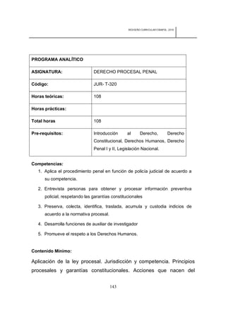 REDISEÑO CURRICULAR ESBAPOL: 2010




PROGRAMA ANALÍTICO

ASIGNATURA:                    DERECHO PROCESAL PENAL

Código:                        JUR- T-320

Horas teóricas:                108

Horas prácticas:

Total horas                    108

Pre-requisitos:                Introducción      al      Derecho,            Derecho
                               Constitucional, Derechos Humanos, Derecho
                               Penal I y II, Legislación Nacional.


Competencias:
   1. Aplica el procedimiento penal en función de policía judicial de acuerdo a
      su competencia.

   2. Entrevista personas para obtener y procesar información preventiva
      policial, respetando las garantías constitucionales

   3. Preserva, colecta, identifica, traslada, acumula y custodia indicios de
      acuerdo a la normativa procesal.

   4. Desarrolla funciones de auxiliar de investigador

   5. Promueve el respeto a los Derechos Humanos.


Contenido Mínimo:

Aplicación de la ley procesal. Jurisdicción y competencia. Principios
procesales y garantías constitucionales. Acciones que nacen del


                                         143
 