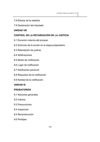 REDISEÑO CURRICULAR ESBAPOL: 2010




7.8 Efectos de la rebeldía

7.9 Declaración del imputado

UNIDAD VIII

CONTROL DE LA RETARDACIÓN DE LA JUSTICIA

8.1 Duración máxima del proceso

8.2 Extinción de la acción en la etapa preparatoria

8.3 Retardación de justicia

8.4 Notificaciones

8.5 Medio de notificación

8.6 Lugar de notificación

8.7 Notificación personal

8.8 Requisitos de la notificación

8.9 Nulidad de la notificación

UNIDAD IX

PROBATORIOS

9.1 Nociones generales

9.2 Indicios

9.3 Presunciones

9.4 Inspección

9.5 Reconstrucción

9.6 Peritajes


                                    148
 