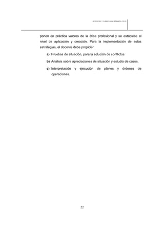 REDISEÑO CURRICULAR ESBAPOL 2010




ponen en práctica valores de la ética profesional y se establece el
nivel de aplicación y creación. Para la implementación de estas
estrategias, el docente debe propiciar:

    a) Pruebas de situación, para la solución de conflictos

    b) Análisis sobre apreciaciones de situación y estudio de casos.

    c) Interpretación   y   ejecución     de   planes       y    órdenes   de
        operaciones.




                             22
 
