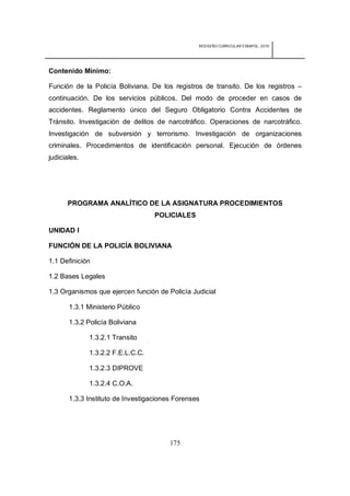 REDISEÑO CURRICULAR ESBAPOL: 2010




Contenido Mínimo:

Función de la Policía Boliviana. De los registros de transito. De los registros –
continuación. De los servicios públicos. Del modo de proceder en casos de
accidentes. Reglamento único del Seguro Obligatorio Contra Accidentes de
Tránsito. Investigación de delitos de narcotráfico. Operaciones de narcotráfico.
Investigación de subversión y terrorismo. Investigación de organizaciones
criminales. Procedimientos de identificación personal. Ejecución de órdenes
judiciales.




      PROGRAMA ANALÍTICO DE LA ASIGNATURA PROCEDIMIENTOS
                                   POLICIALES

UNIDAD I

FUNCIÓN DE LA POLICÍA BOLIVIANA

1.1 Definición

1.2 Bases Legales

1.3 Organismos que ejercen función de Policía Judicial

       1.3.1 Ministerio Público

       1.3.2 Policía Boliviana

              1.3.2.1 Transito

              1.3.2.2 F.E.L.C.C.

              1.3.2.3 DIPROVE

              1.3.2.4 C.O.A.

       1.3.3 Instituto de Investigaciones Forenses




                                        175
 