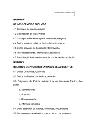 REDISEÑO CURRICULAR ESBAPOL: 2010




UNIDAD IV

DE LOS SERVICIOS PÚBLICOS

4.1 Concepto de servicio público

4.2 Clasificación de los servicios

4.3 Concepto sobre el transporte masivo de pasajeros

4.4 De los servicios públicos dentro del radio urbano

4.5 De los servicios de transporte interprovincial

4.6 Interdepartamental, internacional, requisitos

4.7 Servicios públicos como causa de problemas de circulación

UNIDAD V

DEL MODO DE PROCEDER EN CASOS DE ACCIDENTES

5.1 De las Denuncias, Querellas

5.2 De los accidentes con heridos, muertes

5.3 Diligencias de Policía Judicial (Ley del Ministerio Público, Ley
2175)

        a. Declaraciones

        b. Pruebas

        c. Reconstrucción

        d. Informes periciales

5.4 De la detención de autores, cómplices, encubridores

5.5 Del secuestro de vehículos, casos, tiempo de secuestro


                                     177
 