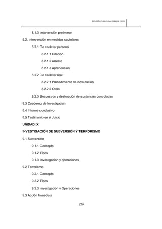 REDISEÑO CURRICULAR ESBAPOL: 2010




      8.1.3 Intervención preliminar

8.2. Intervención en medidas cautelares

      8.2.1 De carácter personal

             8.2.1.1 Citación

             8.2.1.2 Arresto

             8.2.1.3 Aprehensión

      8.2.2 De carácter real

             8.2.2.1 Procedimiento de incautación

             8.2.2.2 Otras

      8.2.3 Secuestros y destrucción de sustancias controladas

8.3 Cuaderno de Investigación

8.4 Informe conclusivo

8.5 Testimonio en el Juicio

UNIDAD IX

INVESTIGACIÓN DE SUBVERSIÓN Y TERRORISMO

9.1 Subversión

      9.1.1 Concepto

      9.1.2 Tipos

      9.1.3 Investigación y operaciones

9.2 Terrorismo

      9.2.1 Concepto

      9.2.2 Tipos

      9.2.3 Investigación y Operaciones

9.3 Acci6n Inmediata

                                      179
 