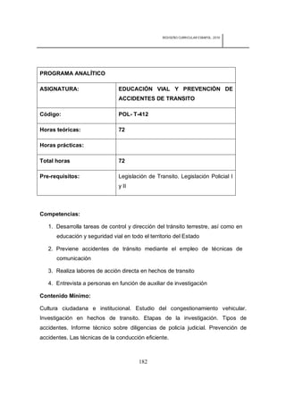 REDISEÑO CURRICULAR ESBAPOL: 2010




PROGRAMA ANALÍTICO

ASIGNATURA:                    EDUCACIÓN VIAL Y PREVENCIÓN DE
                               ACCIDENTES DE TRANSITO

Código:                        POL- T-412

Horas teóricas:                72

Horas prácticas:

Total horas                    72

Pre-requisitos:                Legislación de Transito. Legislación Policial I
                               y II



Competencias:

   1. Desarrolla tareas de control y dirección del tránsito terrestre, así como en
      educación y seguridad vial en todo el territorio del Estado

   2. Previene accidentes de tránsito mediante el empleo de técnicas de
      comunicación

   3. Realiza labores de acción directa en hechos de transito

   4. Entrevista a personas en función de auxiliar de investigación

Contenido Mínimo:

Cultura ciudadana e institucional. Estudio del congestionamiento vehicular.
Investigación en hechos de transito. Etapas de la investigación. Tipos de
accidentes. Informe técnico sobre diligencias de policía judicial. Prevención de
accidentes. Las técnicas de la conducción eficiente.



                                        182
 