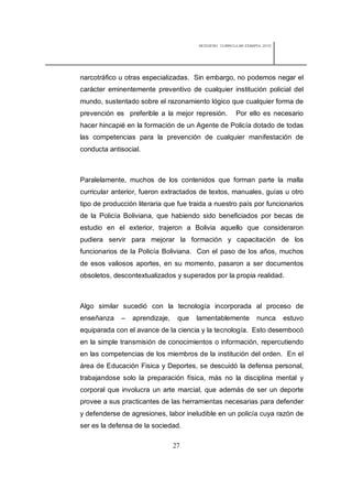 REDISEÑO CURRICULAR ESBAPOL 2010




narcotráfico u otras especializadas. Sin embargo, no podemos negar el
carácter eminentemente preventivo de cualquier institución policial del
mundo, sustentado sobre el razonamiento lógico que cualquier forma de
prevención es preferible a la mejor represión.         Por ello es necesario
hacer hincapié en la formación de un Agente de Policía dotado de todas
las competencias para la prevención de cualquier manifestación de
conducta antisocial.



Paralelamente, muchos de los contenidos que forman parte la malla
curricular anterior, fueron extractados de textos, manuales, guías u otro
tipo de producción literaria que fue traida a nuestro país por funcionarios
de la Policía Boliviana, que habiendo sido beneficiados por becas de
estudio en el exterior, trajeron a Bolivia aquello que consideraron
pudiera servir para mejorar la formación y capacitación de los
funcionarios de la Policía Boliviana. Con el paso de los años, muchos
de esos valiosos aportes, en su momento, pasaron a ser documentos
obsoletos, descontextualizados y superados por la propia realidad.



Algo similar sucedió con la tecnología incorporada al proceso de
enseñanza    –   aprendizaje,    que   lamentablemente          nunca     estuvo
equiparada con el avance de la ciencia y la tecnología. Esto desembocó
en la simple transmisión de conocimientos o información, repercutiendo
en las competencias de los miembros de la institución del orden. En el
área de Educación Fisica y Deportes, se descuidó la defensa personal,
trabajandose solo la preparación física, más no la disciplina mental y
corporal que involucra un arte marcial, que además de ser un deporte
provee a sus practicantes de las herramientas necesarias para defender
y defenderse de agresiones, labor ineludible en un policía cuya razón de
ser es la defensa de la sociedad.

                                27
 