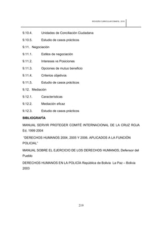 REDISEÑO CURRICULAR ESBAPOL: 2010




9.10.4.     Unidades de Conciliación Ciudadana

9.10.5.     Estudio de casos prácticos

9.11. Negociación

9.11.1.     Estilos de negociación

9.11.2.     Intereses vs Posiciones

9.11.3.     Opciones de mutuo beneficio

9.11.4.     Criterios objetivos

9.11.5.     Estudio de casos prácticos

9.12. Mediación

9.12.1.     Características

9.12.2.     Mediación eficaz

9.12.3.     Estudio de casos prácticos

BIBLIOGRAFÍA

MANUAL SERVIR PROTEGER COMITÉ INTERNACIONAL DE LA CRUZ ROJA
Ed. 1999 2004

“DERECHOS HUMANOS 2004, 2005 Y 2006. APLICADOS A LA FUNCIÓN
POLICIAL”

MANUAL SOBRE EL EJERCICIO DE LOS DERECHOS HUMANOS, Defensor del
Pueblo

DERECHOS HUMANOS EN LA POLICÍA República de Bolivia La Paz – Bolivia
2003




                                      219
 