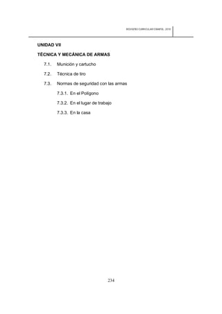 REDISEÑO CURRICULAR ESBAPOL: 2010




UNIDAD VII

TÉCNICA Y MECÁNICA DE ARMAS

  7.1.   Munición y cartucho

  7.2.   Técnica de tiro

  7.3.   Normas de seguridad con las armas

         7.3.1. En el Polígono

         7.3.2. En el lugar de trabajo

         7.3.3. En la casa




                                    234
 