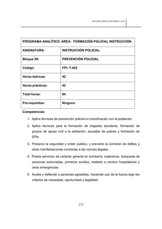 REDISEÑO CURRICULAR ESBAPOL: 2010




PROGRAMA ANALÍTICO, ÁREA: FORMACIÓN POLICIAL INSTRUCCIÓN

ASIGNATURA:                INSTRUCCIÓN POLICIAL

Bloque XII:                PREVENCIÓN POLICIAL

Código:                    FPI- T-452

Horas teóricas:            42

Horas prácticas:           42

Total horas:               84

Pre-requisitos:            Ninguno

Competencias:

   1. Aplica técnicas de prevención policial en coordinación con la población

   2. Aplica técnicas para la formación de brigadas escolares, formación de
      grupos de apoyo civil a la población, escuelas de padres y formación de
      EPIs

   3. Preserva la seguridad y orden público, y previene la comisión de delitos y
      otras manifestaciones contrarias a las normas legales.

   4. Presta servicios de carácter general en bombería, explosivos, búsqueda de
      personas extraviadas, primeros auxilios, traslado a centros hospitalarios y
      otras emergencias.

   5. Auxilia y defiende a personas agredidas, haciendo uso de la fuerza bajo los
      criterios de necesidad, oportunidad y legalidad.




                                        272
 