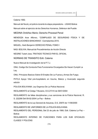 REDISEÑO CURRICULAR ESBAPOL: 2010




Calama 1992.

Manual del fiscal y el policía durante la etapa preparatoria – USAID Bolivia

Manual sobre el ejercicio de los Derechos Humanos, Defensor del Pueblo

MEDINA Ordóñez Mario; Derecho Procesal Penal

MENDOZA Arze Alfonso, “COMPILADO DE SEGURIDAD FÍSICA Y DE
INSTALACIONES BANCARIAS”. Cochabamba 2010.

MIGUEL, Harb Benjamín DERECHO PENAL-TOMO I

NAS- BOLIVIA. Manual de Procedimientos de Acción Directa

NEGRIE Tubert Jose, TRATADO TECNICO PAR EL OFICIAL

NORMAS DE TRANSITO Edit. Calama

Nuevo Manual de investigación de la P.T.J.

ONU. Codigo De Conducta Para Funcionarios Encargados De Hacerr Cumplir La
Ley.

ONU. Principios Basicos Sobre El Empleo De La Fuerza y Armas De Fuego.

PHTLS Apoyo Vital pre-hospitalario en trauma, Básico y Avanzado segunda
edición

POLICIA BOLIVIANA. Ley Organica De La Policia Nacional.

REGLAMENTO al Código Tributario, D.S.27310 de 09/01/2004

REGLAMENTO de faltas disciplinarias y sus sanciones de la Policía Nacional, R.
S. 222266 Del 09-02-2004 La Paz – Bolivia

REGLAMENTO de la Ley General de Aduanas, D.S. 25870 de 11/08/2000

REGLAMENTO DE UNIFORMES DE LA POLICÍA BOLIVIANA
REGLAMENTO DEL PERSONAL Del 23 de julio de 1988, Edit. Calama La Paz –
Bolivia
REGLAMENTO INTERNO DE FUNCIONES PARA LOS SUB OFICIALES
CLASES Y POLICÍAS
                                        278
 