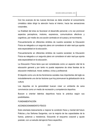 REDISEÑO CURRICULAR ESBAPOL: 2010




Con los avances de las nuevas técnicas se debe enseñar el conocimiento
cinistético debe dirigir la atención hacia el interior, hacia las sensaciones
corporales.

La finalidad del área es favorecer el desarrollo personal, a la vez promover
aspectos perceptivos, motores, expresivos, comunicativos afectivos y
cognitivos, por medio de una acción centrada en el cuerpo y el movimiento.

Frecuentemente en diferentes ámbitos de nuestra sociedad, la Educación
Física es relegada a un segundo plano sin considerar el valor real que aporta
esta especialidad en la educación.

Frecuentemente en diferentes ámbitos de nuestra sociedad, la Educación
Física es relegada a un segundo plano sin considerar el valor real que aporta
esta especialidad en la educación.

La Educación Física tiene que ser considerada como un aspecto vital de la
educación general y por tanto no puede separarse de otras facetas de la
educación intelectual, moral, estética, cívica y profesional.

El deporte como uno de los fenómenos sociales mas importantes del siglo es
indudablemente uno de los factores que hoy promueven la globalización de la
cultura

Los deportes en la generalidad buscan crear un ambiente de sana
convivencia como un medio de recreación y competencia deportiva.

Buscan a orientar talentos deportivos hacia la práctica según sus
posibilidades.

FUNDAMENTACIÓN

ACONDICIONAMIENTO FÍSICO

Está orientada básicamente a mejorar la condición física y mental del futuro
Policías y los Señores Sargentos, con la mejoría de las capacidades de la
fuerza, potencia y resistencia. Educando el esquema corporal y ajuste
postular, con un estudio del ejerció físico especifico.

                                     282
 