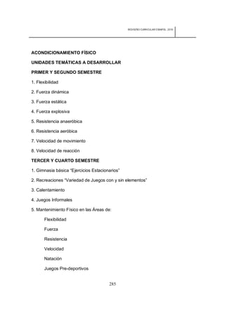 REDISEÑO CURRICULAR ESBAPOL: 2010




ACONDICIONAMIENTO FÍSICO

UNIDADES TEMÁTICAS A DESARROLLAR

PRIMER Y SEGUNDO SEMESTRE

1. Flexibilidad

2. Fuerza dinámica

3. Fuerza estática

4. Fuerza explosiva

5. Resistencia anaeróbica

6. Resistencia aeróbica

7. Velocidad de movimiento

8. Velocidad de reacción

TERCER Y CUARTO SEMESTRE

1. Gimnasia básica “Ejercicios Estacionarios”

2. Recreaciones “Variedad de Juegos con y sin elementos”

3. Calentamiento

4. Juegos Informales

5. Mantenimiento Físico en las Áreas de:

       Flexibilidad

       Fuerza

       Resistencia

       Velocidad

       Natación

       Juegos Pre-deportivos


                                       285
 