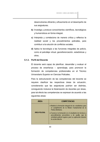 REDISEÑO CURRICULAR ESBAPOL 2010




            desenvolverse eficiente y eficazmente en el desempeño de
            sus asignaturas.

         b) Investiga y produce conocimientos científicos, tecnológicos
            y humanísticos en forma integral.

         c) Interpreta y correlaciona de manera crítica y reflexiva la
            realidad social y los procedimientos policiales, para
            contribuir a la solución de conflictos sociales.

         d) Aplica la tecnología a las funciones integrales de policía,
            como el patrullaje virtual, georeferenciación, estadísticas y
            otros.

5.1.3.   Perfil del Docente

         El docente será capaz de planificar, desarrollar y evaluar el
         proceso de enseñanza – aprendizaje, para promover la
         formación de competencias profesionales en el Técnico
         Universitario Superior en Ciencias Policiales.

         Para la estructuración de las competencias del docente se
         requiere clasificar las respectivas áreas de actuación,
         considerando que las asignaturas podrían ser distintas,
         consiguiendo inclusive la titularización de docentes por áreas,
         para tal efecto las competencias se expresan de acuerdo a las
         siguientes áreas:

                ÁREA                             COMPETENCIAS

                                Modela la formación integral de los estudiantes para
                                 el cumplimiento de la Misión Fundamental de la
                                 Policía Boliviana.
             ÁREA POLICIAL      Favorece la formación en el estudiante de técnicas y
                                 procedimientos preventivos y de auxilio, que la
                                 actividad policial requiere para su aplicación durante
                                 la acción directa.



                               40
 