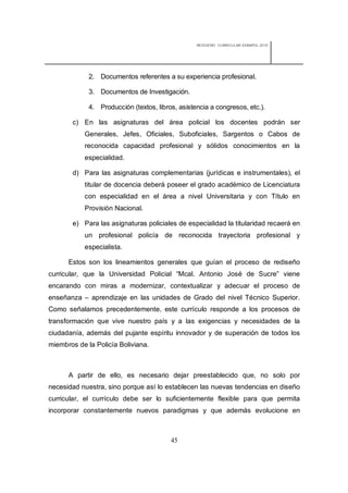 REDISEÑO CURRICULAR ESBAPOL 2010




             2. Documentos referentes a su experiencia profesional.

             3. Documentos de Investigación.

             4. Producción (textos, libros, asistencia a congresos, etc.).

       c) En las asignaturas del área policial los docentes podrán ser
           Generales, Jefes, Oficiales, Suboficiales, Sargentos o Cabos de
           reconocida capacidad profesional y sólidos conocimientos en la
           especialidad.

       d) Para las asignaturas complementarias (jurídicas e instrumentales), el
           titular de docencia deberá poseer el grado académico de Licenciatura
           con especialidad en el área a nivel Universitaria y con Título en
           Provisión Nacional.

       e) Para las asignaturas policiales de especialidad la titularidad recaerá en
           un profesional policía de reconocida trayectoria profesional y
           especialista.

      Estos son los lineamientos generales que guían el proceso de rediseño
curricular, que la Universidad Policial “Mcal. Antonio José de Sucre” viene
encarando con miras a modernizar, contextualizar y adecuar el proceso de
enseñanza – aprendizaje en las unidades de Grado del nivel Técnico Superior.
Como señalamos precedentemente, este currículo responde a los procesos de
transformación que vive nuestro país y a las exigencias y necesidades de la
ciudadanía, además del pujante espíritu innovador y de superación de todos los
miembros de la Policía Boliviana.



      A partir de ello, es necesario dejar preestablecido que, no solo por
necesidad nuestra, sino porque así lo establecen las nuevas tendencias en diseño
curricular, el currículo debe ser lo suficientemente flexible para que permita
incorporar constantemente nuevos paradigmas y que además evolucione en



                                         45
 