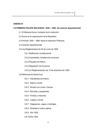 REDISEÑO CURRICULAR ESBAPOL: 2010




UNIDAD III

LA PRIMERA POLICÍA BOLIVIANA: 1826 – 1886 –Su alcance departamental-

     3.1 El Mariscal Sucre, fundador de la Institución

     3.2 Sucre en la organización de la República

     3.3 Período 1826 – 1886: Nace la Institución Policiaria.

     3.4 Carácter departamental

     3.5 Ley Reglamentaria de 24 de Junio de 1826

             3.5.1 Ratificación constitucional

             3.5.2 Autoridades. Amplitud de funciones

             3.5.3 Piquetes de Policía

             3.5.4 Regulación de funciones

             3.5.5 La Reglamentación de 10 de diciembre de 1829

     3.6 Reformas de Santa Cruz

             3.6.1 Intendentes de Policía

             3.6.2 Salud y ornato

             3.6.3 División por zonas. Censos

             3.6.4 Domicilio y pasaportes

             3.6.5 Fondas y mesones

             3.6.6 Juegos y armas

             3.6.7 Holgazanes, vagos y mendigos

             3.6.8 Ebriedad y hurtos rateros

             3.6.9 Año 1832

             3.6.10 Año 1834

                                         4
 